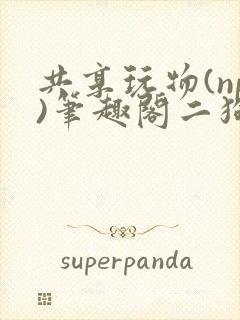 共享玩物(np)笔趣阁二狗