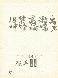 18禁高潮出水呻吟娇喘免费