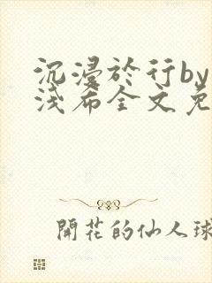沉浸于行by顾浅希全文免费阅读笔趣阁