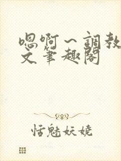 嗯啊～调教h辣文笔趣阁