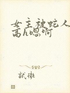 女主被蛇人双根高h嗯啊