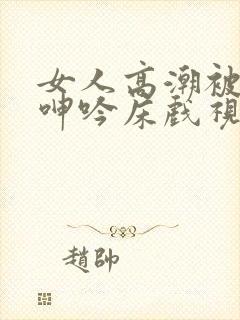 女人高潮被爽到呻吟床戏视频