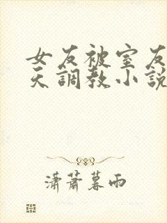 女友被室友们天天调教小说