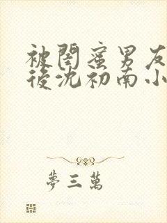 被闺蜜男友认错后沈初南小说