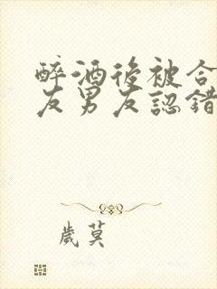 醉酒后被合租室友男友认错后最新章