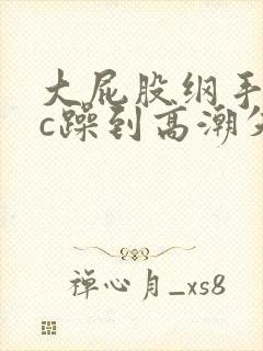 大屁股纲手被狂c躁到高潮失禁小说