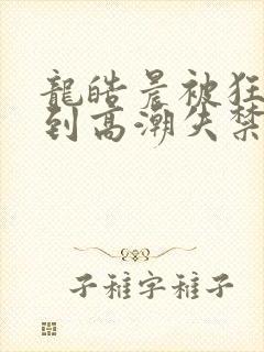 龙皓晨被狂c躁到高潮失禁