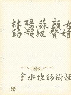 林阳,苏颜女神的超级赘婿全文阅读免费