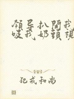 领导扒开我奶罩吸我奶头视频