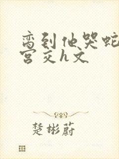 脔到他哭蛇双根宫交h文