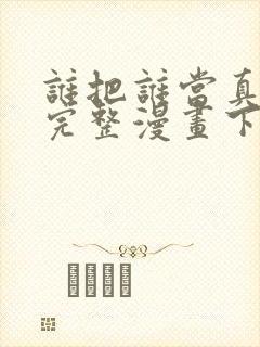 谁把谁当真免费完整漫画下拉式