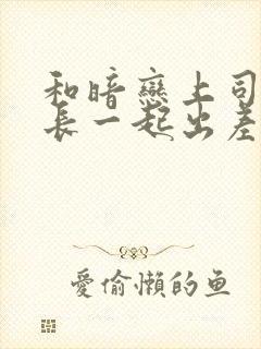和暗恋上司女部长一起出差