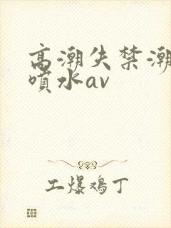高潮失禁潮喷大喷水av