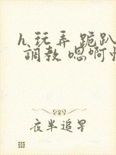 h 玩弄 跪趴 调教 嗯啊快穿