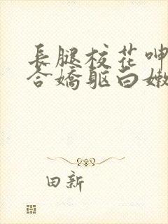 长腿校花呻吟迎合娇躯白嫩小说全卷