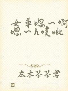 女尊嗯～啊h～嗯～h噗呲