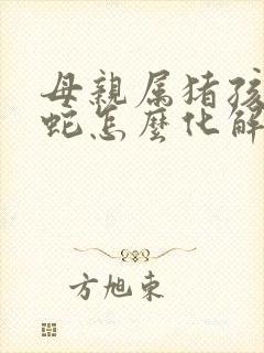 母亲属猪孩子属蛇怎么化解