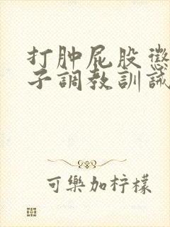 打肿屁股惩罚鞭子调教训诫文