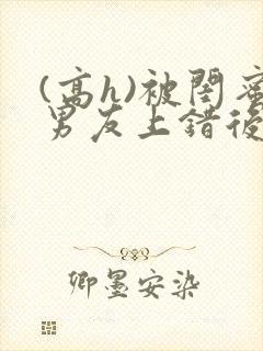 (高h)被闺蜜男友上错后小说