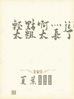 轻点啊灬ji巴太粗太长了