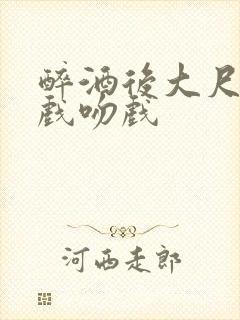 醉酒后大尺度床戏吻戏