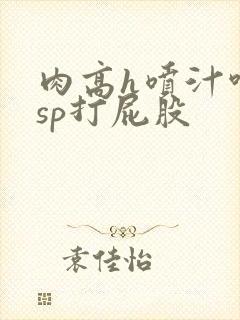 肉高h喷汁呻吟sp打屁股