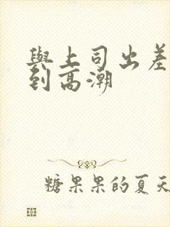 与上司出差被弄到高潮
