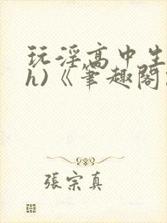 玩淫高中生(高h)《笔趣阁》