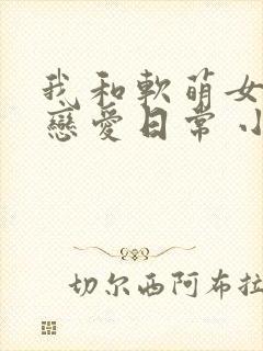 我和软萌女友的恋爱日常 小说