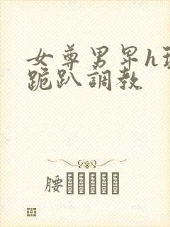 女尊男卑h玩弄跪趴调教