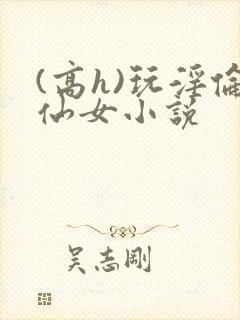 (高h)玩淫伦仙女小说