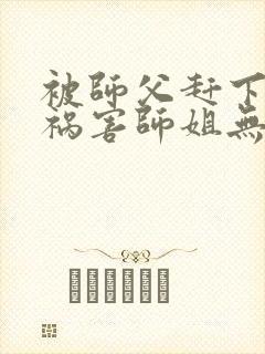 被师父赶下山去祸害师姐无弹窗全文免费阅读
