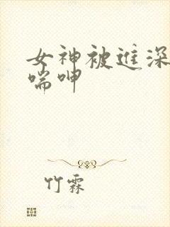 女神被进深处娇喘呻