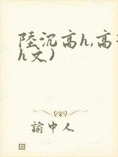 陆沉高h,高辣h文)