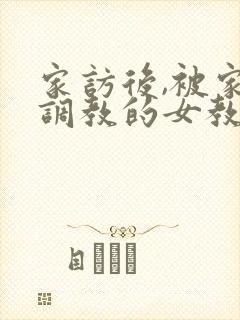 家访后,被家长调教的女教师》