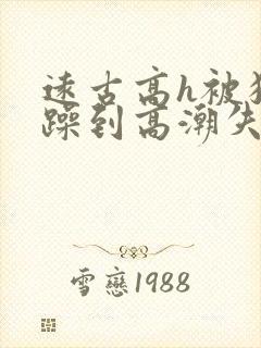 远古高h被狂c躁到高潮失禁小说