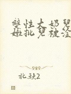 双性大奶儿美人嫩批儿被淦爆了(np/双性受)
