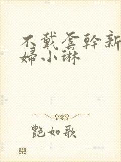 不戴套干新婚少妇小琳