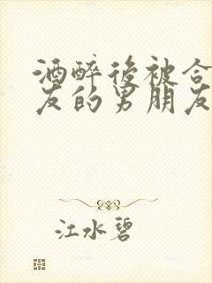 酒醉后被合租室友的男朋友睡了小说