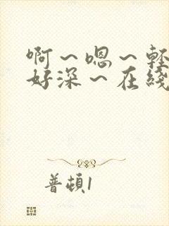 啊～嗯～轻点～好深～在线阅读高h