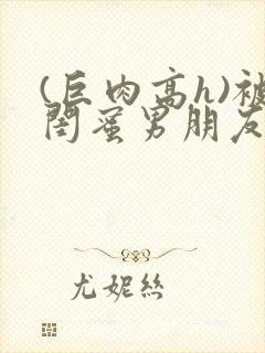(巨肉高h)被闺蜜男朋友干