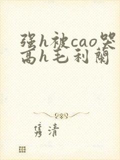 强h被cao哭高h毛利兰
