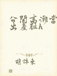 公开高潮当众露出羞耻h