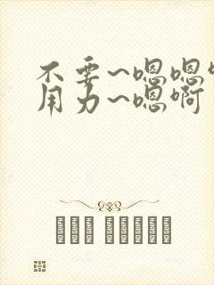 不要~嗯嗯啊~用力~嗯啊
