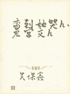 脔到她哭h小白兔宫交h