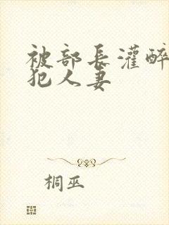 被部长灌醉后侵犯人妻