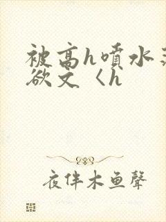 被高h喷水荡肉欲文〈h