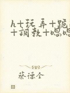 h+玩弄+跪趴+调教+嗯嗯男男
