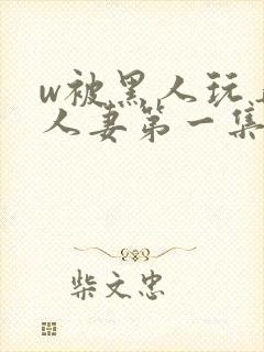 w被黑人玩弄的人妻第一集