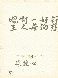 嗯啊～好舒服…主人母狗想要